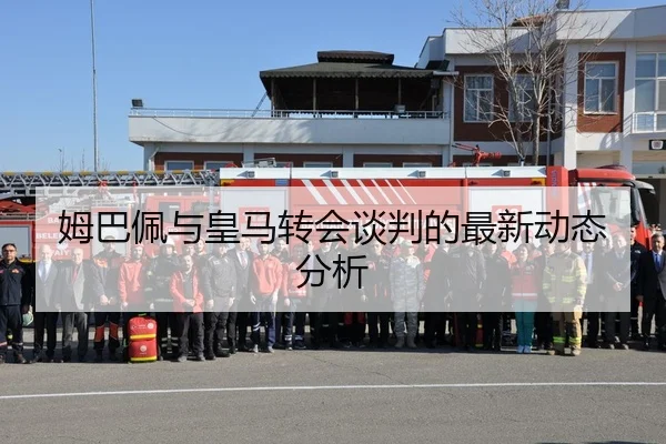 姆巴佩与皇马转会谈判的最新动态分析